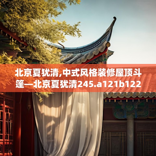 北京夏犹清,中式风格装修屋顶斗篷—北京夏犹清245.a121b122c125fgy.132cvcx