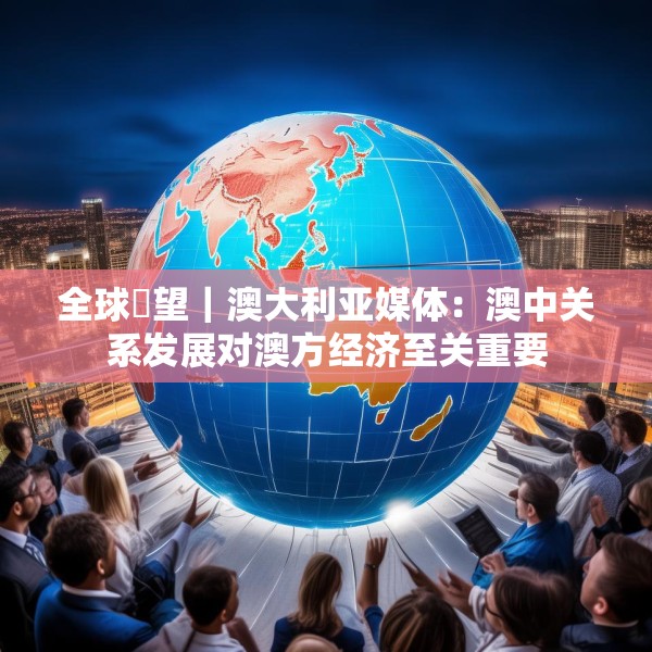 全球瞭望｜澳大利亚媒体：澳中关系发展对澳方经济至关重要