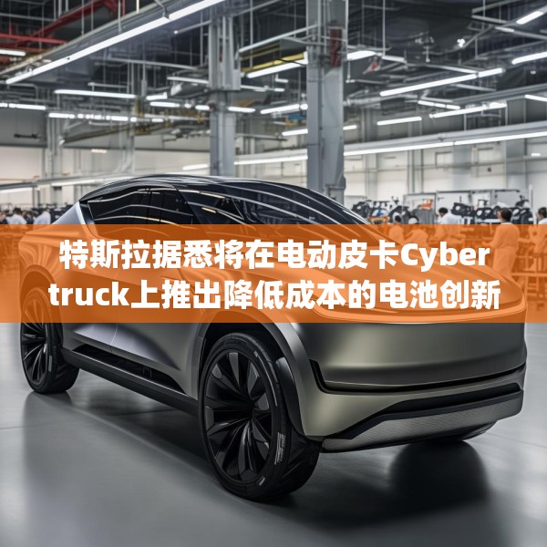 特斯拉据悉将在电动皮卡Cybertruck上推出降低成本的电池创新