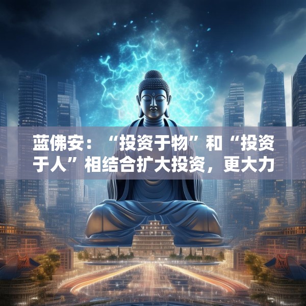 蓝佛安：“投资于物”和“投资于人”相结合扩大投资，更大力度支持“两重”“两新”