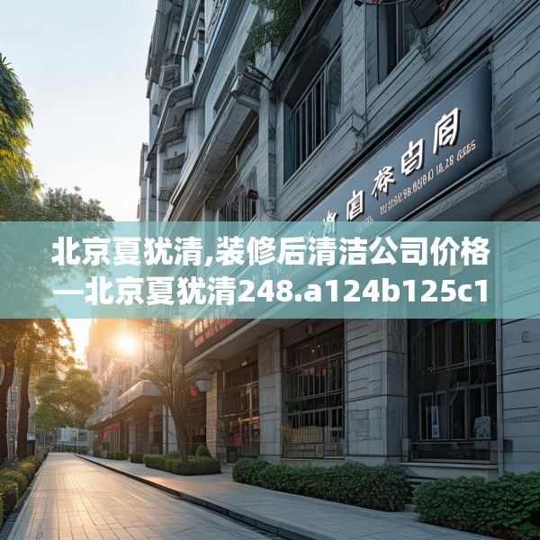 北京夏犹清,装修后清洁公司价格—北京夏犹清248.a124b125c128fgy.135xczxv