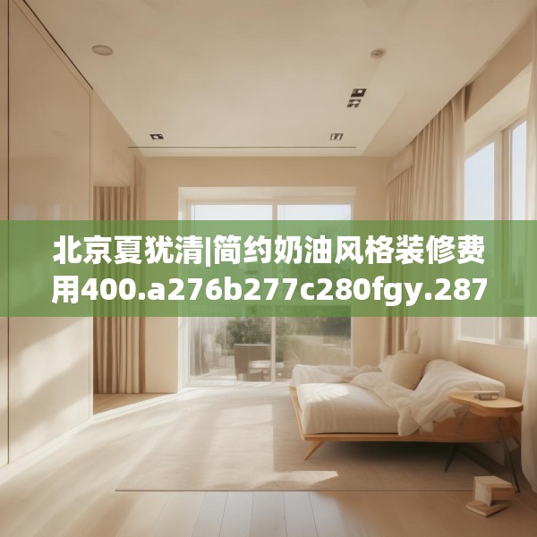 北京夏犹清|简约奶油风格装修费用400.a276b277c280fgy.287htyj