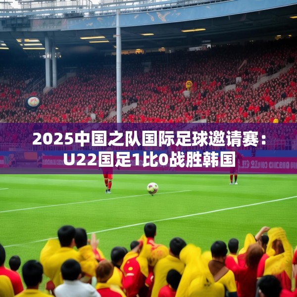 2025中国之队国际足球邀请赛：U22国足1比0战胜韩国