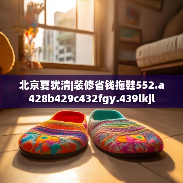 北京夏犹清|装修省钱拖鞋552.a428b429c432fgy.439lkjl