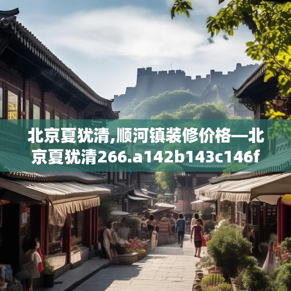 北京夏犹清,顺河镇装修价格—北京夏犹清266.a142b143c146fgy.153xczxv