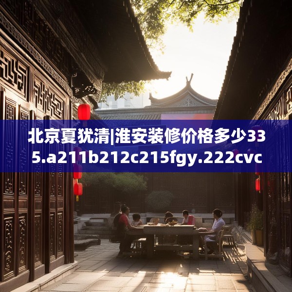 北京夏犹清|淮安装修价格多少335.a211b212c215fgy.222cvcx