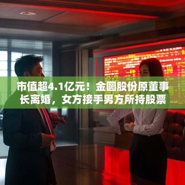 市值超4.1亿元！金圆股份原董事长离婚，女方接手男方所持股票