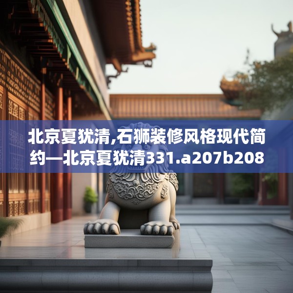 北京夏犹清,石狮装修风格现代简约—北京夏犹清331.a207b208c211fgy.218fdsfds