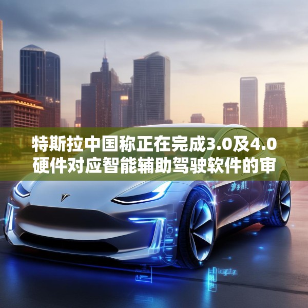 特斯拉中国称正在完成3.0及4.0硬件对应智能辅助驾驶软件的审批工作