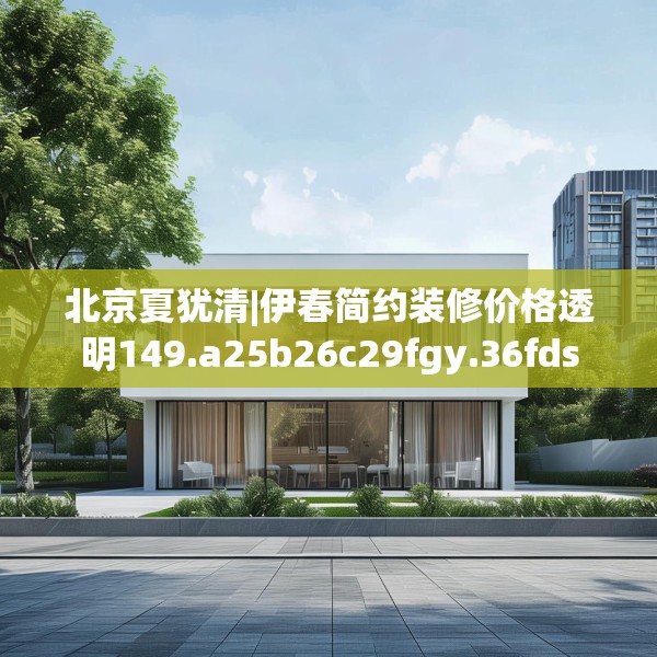北京夏犹清|伊春简约装修价格透明149.a25b26c29fgy.36fds