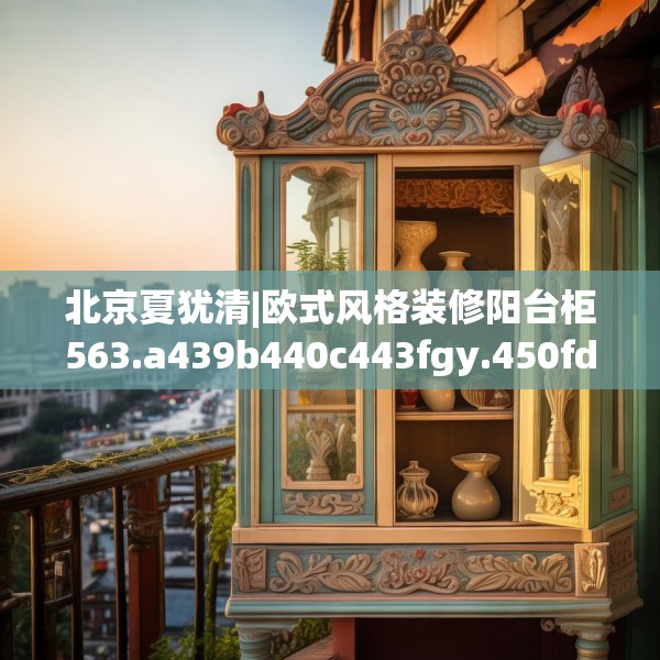 北京夏犹清|欧式风格装修阳台柜563.a439b440c443fgy.450fds