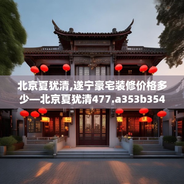 北京夏犹清,遂宁豪宅装修价格多少—北京夏犹清477.a353b354c357fgy.364fghfd