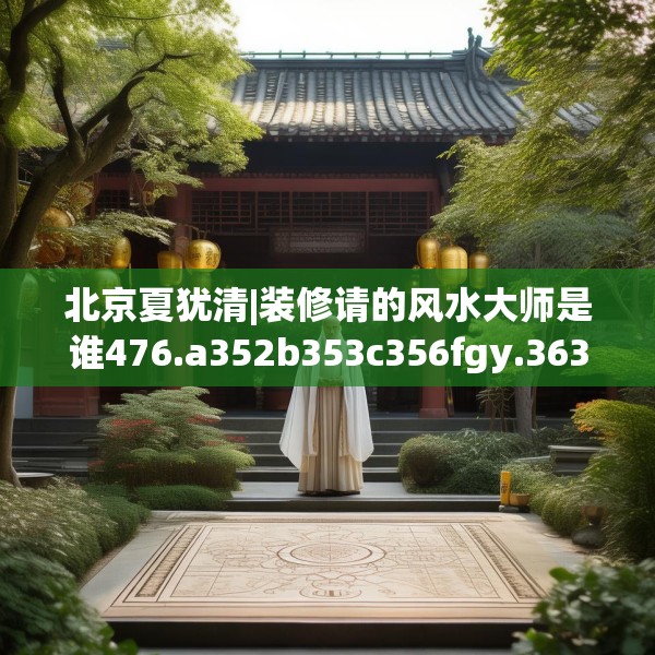 北京夏犹清|装修请的风水大师是谁476.a352b353c356fgy.363wew