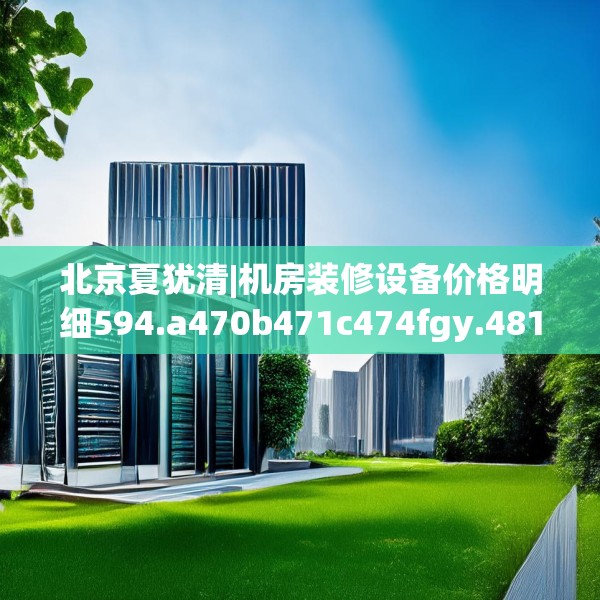 北京夏犹清|机房装修设备价格明细594.a470b471c474fgy.481nbn