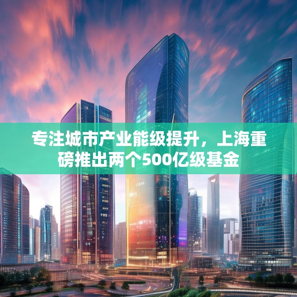 专注城市产业能级提升，上海重磅推出两个500亿级基金