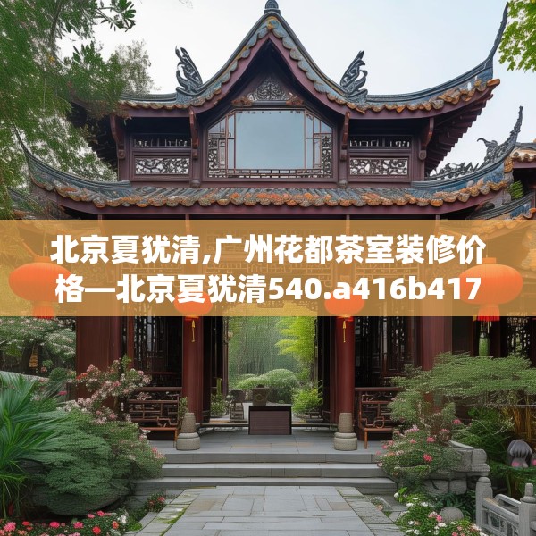 北京夏犹清,广州花都茶室装修价格—北京夏犹清540.a416b417c420fgy.427nbn