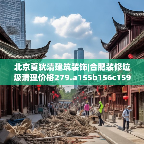 北京夏犹清建筑装饰|合肥装修垃圾清理价格279.a155b156c159fgy.166fghfd