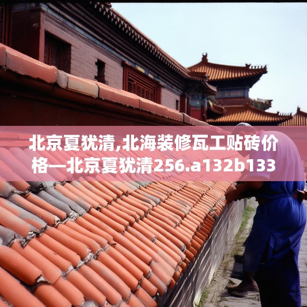 北京夏犹清,北海装修瓦工贴砖价格—北京夏犹清256.a132b133c136fgy.143htyj