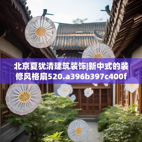 北京夏犹清建筑装饰|新中式的装修风格扇520.a396b397c400fgy.407dewqe