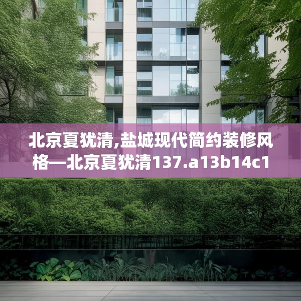 北京夏犹清,盐城现代简约装修风格—北京夏犹清137.a13b14c17fgy.24cvcx