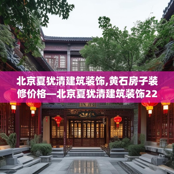北京夏犹清建筑装饰,黄石房子装修价格—北京夏犹清建筑装饰229.a105b106c109fgy.116poiy