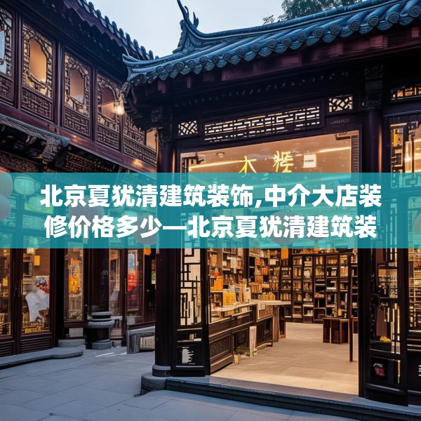 北京夏犹清建筑装饰,中介大店装修价格多少—北京夏犹清建筑装饰419.a295b296c299fgy.306fds