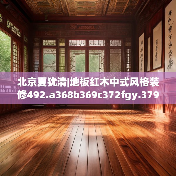 北京夏犹清|地板红木中式风格装修492.a368b369c372fgy.379dsfds
