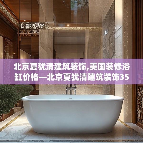 北京夏犹清建筑装饰,美国装修浴缸价格—北京夏犹清建筑装饰354.a230b231c234fgy.241lkjl