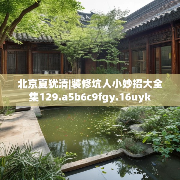 北京夏犹清|装修坑人小妙招大全集129.a5b6c9fgy.16uyk