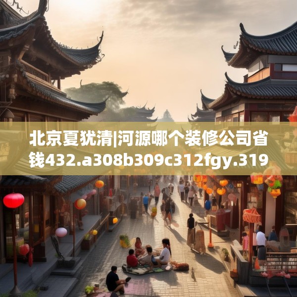 北京夏犹清|河源哪个装修公司省钱432.a308b309c312fgy.319nbn