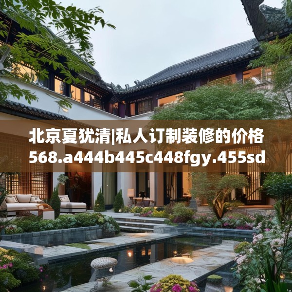 北京夏犹清|私人订制装修的价格568.a444b445c448fgy.455sdA