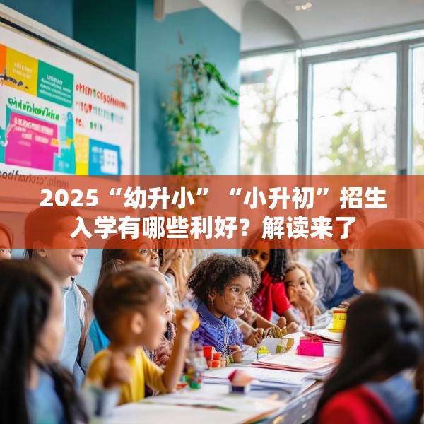 2025“幼升小”“小升初”招生入学有哪些利好？解读来了