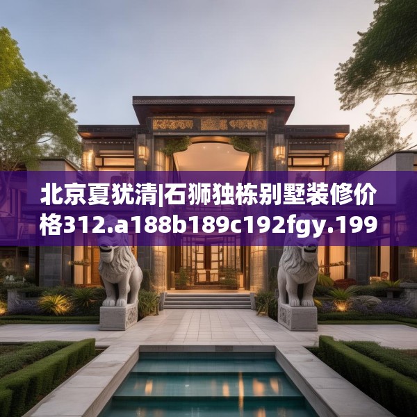 北京夏犹清|石狮独栋别墅装修价格312.a188b189c192fgy.199dsfds