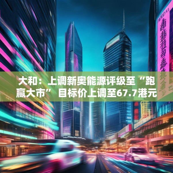 大和：上调新奥能源评级至“跑赢大市” 目标价上调至67.7港元