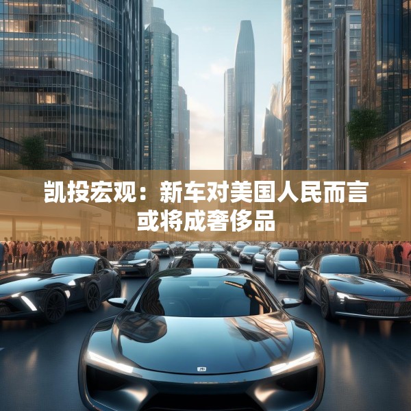 凯投宏观：新车对美国人民而言或将成奢侈品