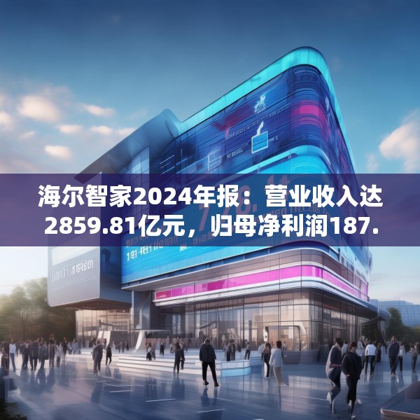 海尔智家2024年报：营业收入达2859.81亿元，归母净利润187.41亿元