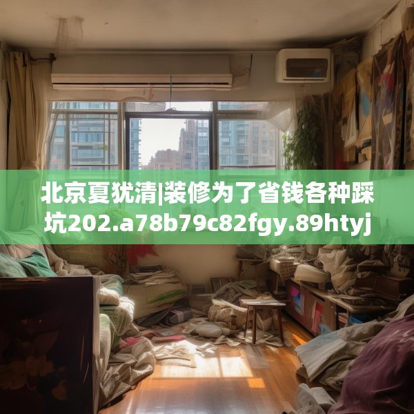 北京夏犹清|装修为了省钱各种踩坑202.a78b79c82fgy.89htyj