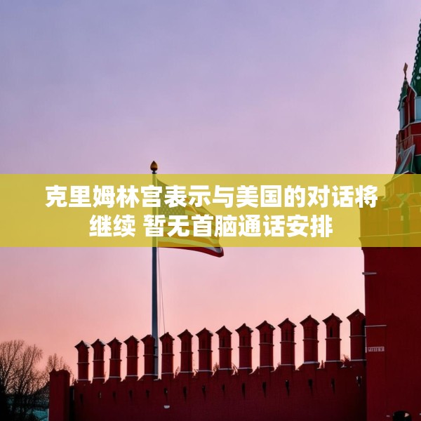 克里姆林宫表示与美国的对话将继续 暂无首脑通话安排