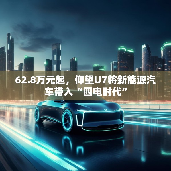 62.8万元起，仰望U7将新能源汽车带入“四电时代”
