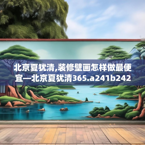 北京夏犹清,装修壁画怎样做最便宜—北京夏犹清365.a241b242c245fgy.252fds