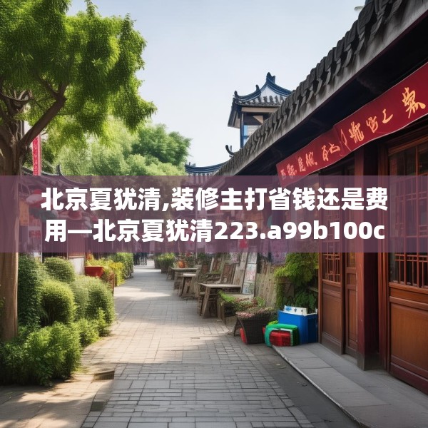 北京夏犹清,装修主打省钱还是费用—北京夏犹清223.a99b100c103fgy.110fdsfds