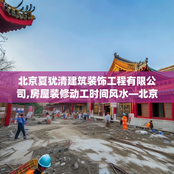 北京夏犹清建筑装饰工程有限公司,房屋装修动工时间风水—北京夏犹清建筑装饰工程有限公司320.a196b197c200fgy.207xczxv