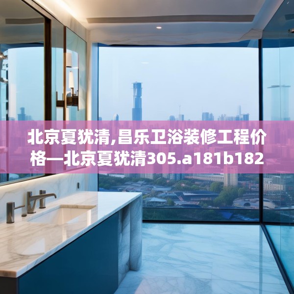 北京夏犹清,昌乐卫浴装修工程价格—北京夏犹清305.a181b182c185fgy.192bnbn