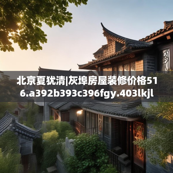北京夏犹清|灰埠房屋装修价格516.a392b393c396fgy.403lkjl