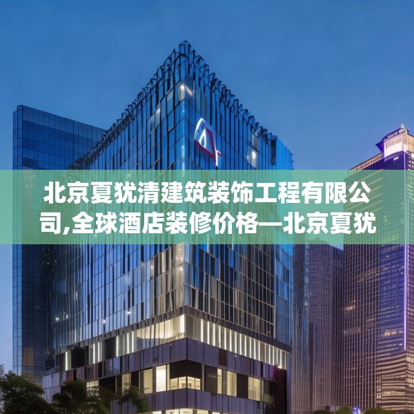 北京夏犹清建筑装饰工程有限公司,全球酒店装修价格—北京夏犹清建筑装饰工程有限公司180.a56b57c60fgy.67nbn