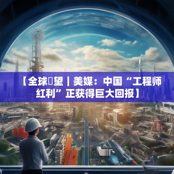 【全球瞭望｜美媒：中国“工程师红利”正获得巨大回报】