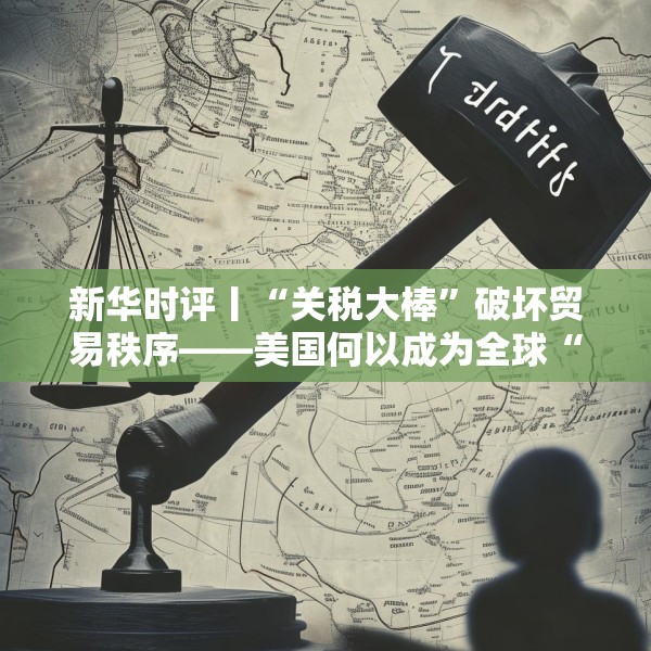 新华时评丨“关税大棒”破坏贸易秩序——美国何以成为全球“风险源”