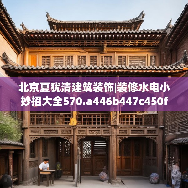 北京夏犹清建筑装饰|装修水电小妙招大全570.a446b447c450fgy.457lkjl