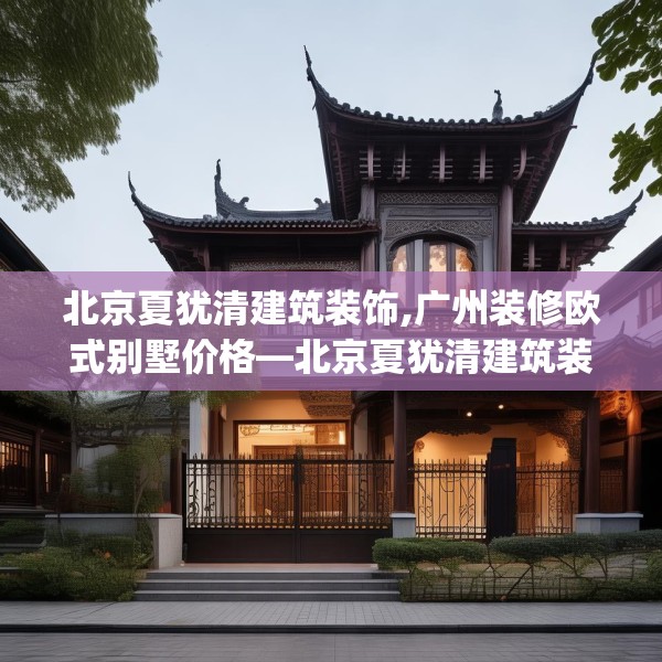 北京夏犹清建筑装饰,广州装修欧式别墅价格—北京夏犹清建筑装饰285.a161b162c165fgy.172fhsg