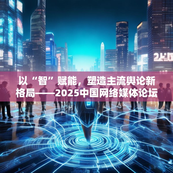 以“智”赋能，塑造主流舆论新格局——2025中国网络媒体论坛综述